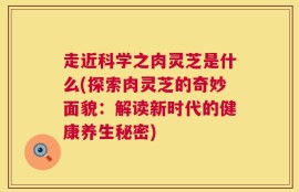走近科学之肉灵芝是什么(探索肉灵芝的奇妙面貌：解读新时代的健康养生秘密)
