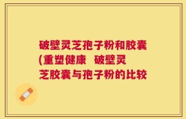 破壁灵芝孢子粉和胶囊(重塑健康  破壁灵芝胶囊与孢子粉的比较