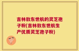 吉林敖东世航的灵芝孢子粉(吉林敖东世航生产优质灵芝孢子粉)