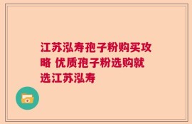 江苏泓寿孢子粉购买攻略 优质孢子粉选购就选江苏泓寿