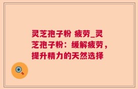 灵芝孢子粉 疲劳_灵芝孢子粉：缓解疲劳，提升精力的天然选择