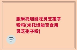 服米托坦能吃灵芝孢子粉吗(米托坦能否食用灵芝孢子粉)
