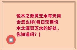 悦木之源灵芝水每天用会怎么样(每日饮用悦木之源灵芝水的好处，你知道吗？)