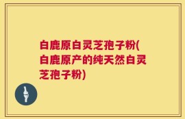 白鹿原白灵芝孢子粉(白鹿原产的纯天然白灵芝孢子粉)