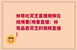 林哥吃灵芝直播视频在线观看(观看直播：林哥品尝灵芝的视频直播)
