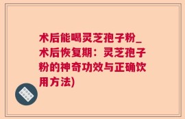 术后能喝灵芝孢子粉_术后恢复期：灵芝孢子粉的神奇功效与正确饮用方法)