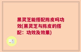 黑灵芝能搭配陈皮吗功效(黑灵芝与陈皮的搭配：功效及效果)