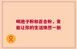 喝孢子粉和百合粉，竟能让你的生活焕然一新