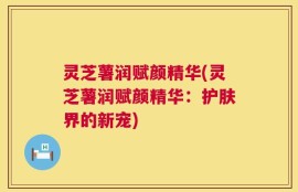 灵芝薯润赋颜精华(灵芝薯润赋颜精华：护肤界的新宠)