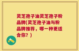 灵芝孢子油灵芝孢子粉品牌(灵芝孢子油与粉品牌推荐，哪一种更适合你？)