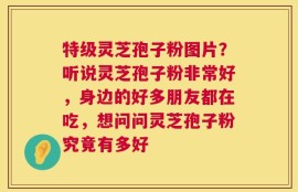 特级灵芝孢子粉图片？听说灵芝孢子粉非常好，身边的好多朋友都在吃，想问问灵芝孢子粉究竟有多好
