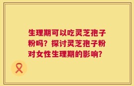 生理期可以吃灵芝孢子粉吗？探讨灵芝孢子粉对女性生理期的影响？