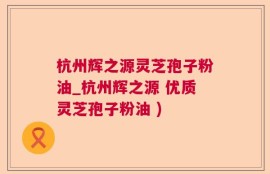 杭州辉之源灵芝孢子粉油_杭州辉之源 优质灵芝孢子粉油 )