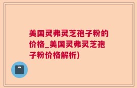 美国灵弗灵芝孢子粉的价格_美国灵弗灵芝孢子粉价格解析)