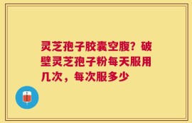 灵芝孢子胶囊空腹？破壁灵芝孢子粉每天服用几次，每次服多少