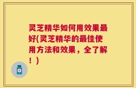 灵芝精华如何用效果最好(灵芝精华的最佳使用方法和效果，全了解！)