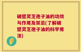 破壁灵芝孢子油的功效与作用及禁忌(了解破壁灵芝孢子油的科学用法)