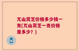 兀山灵芝价格多少钱一克(兀山灵芝一克价格是多少？)