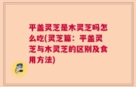平盖灵芝是木灵芝吗怎么吃(灵芝篇：平盖灵芝与木灵芝的区别及食用方法)