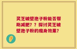 灵芝破壁孢子粉能否帮助减肥？？探讨灵芝破壁孢子粉的瘦身效果？