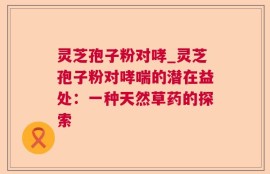 灵芝孢子粉对哮_灵芝孢子粉对哮喘的潜在益处：一种天然草药的探索