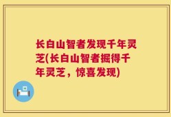 长白山智者发现千年灵芝(长白山智者掘得千年灵芝，惊喜发现)