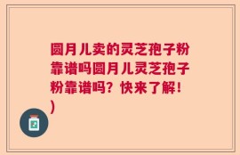圆月儿卖的灵芝孢子粉靠谱吗圆月儿灵芝孢子粉靠谱吗？快来了解！)