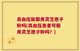 高血压能服用灵芝孢子粉吗(高血压患者可服用灵芝孢子粉吗？)