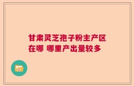 甘肃灵芝孢子粉主产区在哪 哪里产出量较多