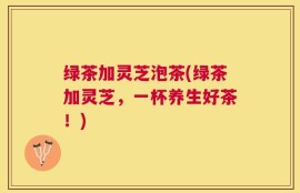 绿茶加灵芝泡茶(绿茶加灵芝，一杯养生好茶！)
