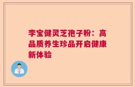 李宝健灵芝孢子粉：高品质养生珍品开启健康新体验