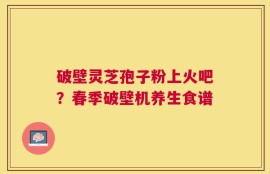破壁灵芝孢子粉上火吧？春季破壁机养生食谱