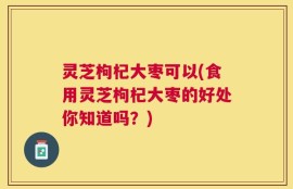 灵芝枸杞大枣可以(食用灵芝枸杞大枣的好处你知道吗？)