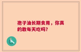 孢子油长期食用，你真的敢每天吃吗？