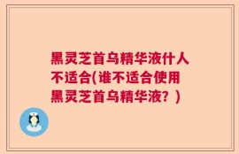 黑灵芝首乌精华液什人不适合(谁不适合使用黑灵芝首乌精华液？)