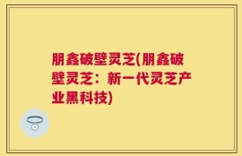 朋鑫破壁灵芝(朋鑫破壁灵芝：新一代灵芝产业黑科技)