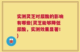 实测灵芝对尿酸的影响有哪些(灵芝能够降低尿酸，实测效果显著！)