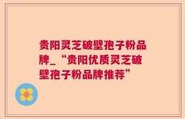 贵阳灵芝破壁孢子粉品牌_“贵阳优质灵芝破壁孢子粉品牌推荐”