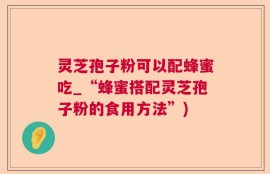 灵芝孢子粉可以配蜂蜜吃_“蜂蜜搭配灵芝孢子粉的食用方法”)