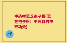 中药材灵芝孢子粉(灵芝孢子粉：中药材的神奇功效)