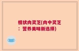 棍状肉灵芝(肉中灵芝：营养美味新选择)