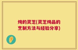 炖的灵芝(灵芝炖品的烹制方法与经验分享)