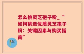 怎么挑灵芝孢子粉_“如何挑选优质灵芝孢子粉：关键因素与购买指南”