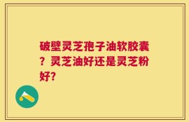 破壁灵芝孢子油软胶囊？灵芝油好还是灵芝粉好？