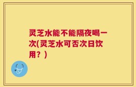灵芝水能不能隔夜喝一次(灵芝水可否次日饮用？)