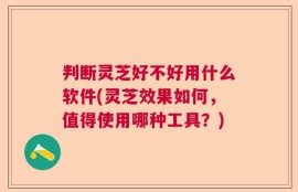 判断灵芝好不好用什么软件(灵芝效果如何，值得使用哪种工具？)