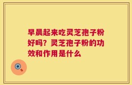 早晨起来吃灵芝孢子粉好吗？灵芝孢子粉的功效和作用是什么