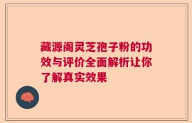 藏源阁灵芝孢子粉的功效与评价全面解析让你了解真实效果