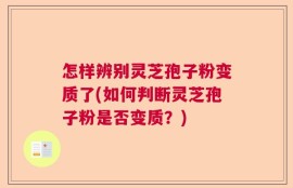 怎样辨别灵芝孢子粉变质了(如何判断灵芝孢子粉是否变质？)
