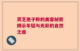 灵芝孢子粉的美容秘密揭示年轻与光彩的自然之道